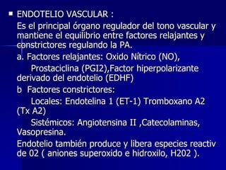 ENDOTELIO VASCULAR : Es el principal órgano regulador del tono vascular y mantiene el equilibrio entre factores relajantes y constrictores regulando la PA. a. Factores relajantes: Oxido Nítrico (NO), Prostaciclina (PGI2),Factor hiperpolarizante  derivado del endotelio (EDHF) b  Factores constrictores:   Locales: Endotelina 1 (ET-1) Tromboxano A2  (Tx A2) Sistémicos: Angiotensina II ,Catecolaminas,  Vasopresina. Endotelio también produce y libera especies reactiv de 02 ( aniones superoxido e hidroxilo, H202 ). 