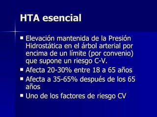 HTA esencial Elevación mantenida de la Presión Hidrostática en el árbol arterial por encima de un límite (por convenio) que supone un riesgo C-V. Afecta 20-30% entre 18 a 65 años Afecta a 35-65% después de los 65 años Uno de los factores de riesgo CV 