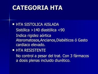 CATEGORIA HTA HTA SISTOLICA AISLADA Sistólica >140 diastólica <90 Indica rigidez aórtica Ateromatosos,Ancianos,Diabéticos ó Gasto cardiaco elevado. HTA RESISTENTE No control a pesar del trat. Con 3 fármacos a dosis plenas incluido diurético. 