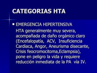 CATEGORIAS HTA EMERGENCIA HIPERTENSIVA HTA generalmente muy severa, acompañada de daño orgánico claro  (Encefalopatía,  ACV,  Insuficiencia Cardiaca, Angor, Aneurisma disecante, Crisis feocromocitoma,Eclampsia), pone en peligro la vida y requiere reducción inmediata de la PA  vía IV. 