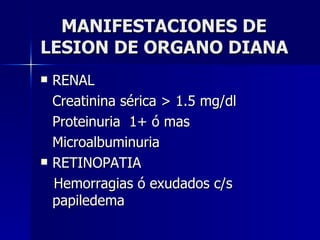 MANIFESTACIONES DE LESION DE ORGANO DIANA RENAL Creatinina sérica > 1.5 mg/dl Proteinuria  1+ ó mas Microalbuminuria RETINOPATIA Hemorragias ó exudados c/s papiledema 