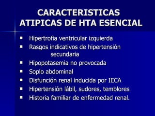 CARACTERISTICAS ATIPICAS DE HTA ESENCIAL Hipertrofia ventricular izquierda Rasgos indicativos de hipertensión  secundaria Hipopotasemia no provocada Soplo abdominal Disfunción renal inducida por IECA Hipertensión lábil, sudores, temblores Historia familiar de enfermedad renal. 