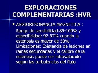 EXPLORACIONES COMPLEMENTARIAS :HVR ANGIORESONANCIA MAGNETICA : Rango de sensibilidad:85-100% y especificidad: 92-97% cuando la estenosis es mayor de 50%. Limitaciones: Existencia de lesiones en ramas secundarias y el calibre de la estenosis puede ser infravalorado según las turbulencias del flujo 