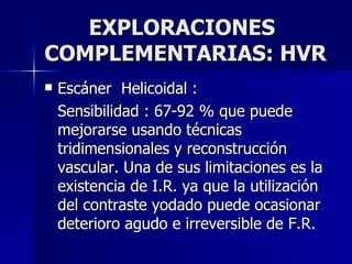 EXPLORACIONES COMPLEMENTARIAS: HVR Escáner  Helicoidal : Sensibilidad : 67-92 % que puede mejorarse usando técnicas  tridimensionales y reconstrucción vascular. Una de sus limitaciones es la existencia de I.R. ya que la utilización del contraste yodado puede ocasionar deterioro agudo e irreversible de F.R. 