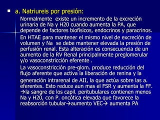 a. Natriureis por presión: Normalmente  existe un incremento de la excreción urinaria de Na y H20 cuando aumenta la PA, que depende de factores biofísicos, endocrinos y paracrinos. En HTAE para mantener el mismo nivel de excreción de volumen y Na  se debe mantener elevada la presión de perfusión renal. Esta alteración es consecuencia de un aumento de la RV Renal principalmente preglomerular y/o vasoconstricción eferente . La vasoconstricción pre-glom. produce reducción del flujo aferente que activa la liberación de renina y la generación intrarenal de AII, la que actúa sobre las a. eferentes. Esto reduce aun mas el FSR y aumenta la FF.   la sangre de los capil. peritubulares contienen menos Na y H20, con P. oncótica elevada que favorece la reabsorción tubular  aumento VEC   aumenta PA 