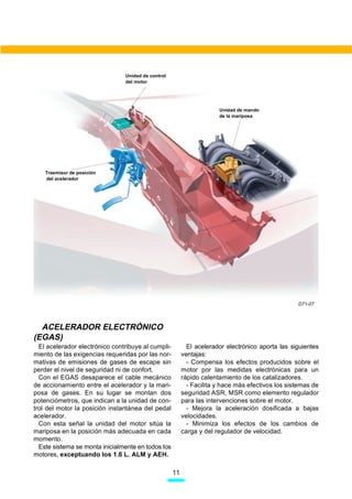 Unidad de control
                                del motor




                                                                      Unidad de mando
                                                                      de la mariposa




    Trasmisor de posición
    del acelerador




                                                                                                  D71-07




  ACELERADOR ELECTRÓNICO
(EGAS)
  El acelerador electrónico contribuye al cumpli-          El acelerador electrónico aporta las siguientes
miento de las exigencias requeridas por las nor-         ventajas:
mativas de emisiones de gases de escape sin                - Compensa los efectos producidos sobre el
perder el nivel de seguridad ni de confort.              motor por las medidas electrónicas para un
  Con el EGAS desaparece el cable mecánico               rápido calentamiento de los catalizadores.
de accionamiento entre el acelerador y la mari-            - Facilita y hace más efectivos los sistemas de
posa de gases. En su lugar se montan dos                 seguridad ASR, MSR como elemento regulador
potenciómetros, que indican a la unidad de con-          para las intervenciones sobre el motor.
trol del motor la posición instantánea del pedal           - Mejora la aceleración dosificada a bajas
acelerador.                                              velocidades.
  Con esta señal la unidad del motor sitúa la              - Minimiza los efectos de los cambios de
mariposa en la posición más adecuada en cada             carga y del regulador de velocidad.
momento.
  Este sistema se monta inicialmente en todos los
motores, exceptuando los 1.6 L. ALM y AEH.

                                                    11
 