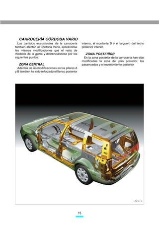 CARROCERÍA CÓRDOBA VARIO
  Los cambios estructurales de la carrocería             interno, el montante D y el larguero del techo
también afectan al Córdoba Vario, aplicándose            posterior interior.
las mismas modificaciones que el resto de
modelos de la gama y diferenciándose por los               ZONA POSTERIOR
siguientes puntos:                                        En la zona posterior de la carrocería han sido
                                                         modificadas la zona del piso posterior, los
  ZONA CENTRAL                                           pasarruedas y el revestimiento posterior
  Además de las modificaciones en los pilares A
y B también ha sido reforzado el flanco posterior




                                                                                                D71-11




                                                    15
 