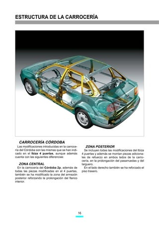 ESTRUCTURA DE LA CARROCERÍA




                                                                                                 D71-12



  CARROCERÍA CÓRDOBA
  Las modificaciones introducidas en la carroce-          ZONA POSTERIOR
ría del Córdoba son las mismas que se han indi-           Se incluyen todas las modificaciones del Ibiza
cado en el Ibiza 4 puertas, aunque además               4 puertas y además se montan piezas adiciona-
cuenta con las siguientes diferencias:                  les de refuerzo en ambos lados de la carro-
                                                        cería, en la prolongación del pasarruedas y del
  ZONA CENTRAL                                          larguero.
  En la carrocería del Córdoba 2p, además de              En el lado derecho también se ha reforzado el
todas las piezas modificadas en el 4 puertas,           piso trasero.
también se ha modificado la zona del armazón
posterior reforzando la prolongación del flanco
interior.




                                                   16
 