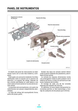 PANEL DE INSTRUMENTOS


     Soporte de la columna
     de direccíon                               Soporte del airbag




                                                                        Panel de instrumentos



                                                                                           Tapa del airbag




                                                                                         Guantera del acompañante




                                                                              Consola central




                               Cuadro de instrumentos
                                                            Consola central



                                                                                                             D71-13



  El diseño del panel de instrumentos es total-              Existen dos tipos de consola central inferior
mente nuevo con un aire más moderno y com-                unida al panel mediante dos pasadores y atorni-
pacto.                                                    llada al túnel central.
  Está sujeto a la carrocería mediante 4 tornillos           La consola de mayores dimensiones monta
distribuidos entre el soporte de la columna de            una prolongación hasta la parte posterior de la
dirección y el soporte del airbag. Además de              palanca de frenos y unida a la carrocería en ese
dos uniones atornilladas en cada lateral y una            punto mediante dos tornillos.
unión sobre el túnel central en la zona de la con-           El montaje de cada una de las consolas
sola central.                                             depende del acabado del vehículo.
  La guantera del acompañante y el cuadro de                 En definitiva, el nuevo diseño del panel de ins-
instrumentos son piezas independientes ator-              trumentos permite un fácil desmontaje y mon-
nilladas.                                                 taje de cualquiera de las piezas que lo forman.
  La tapa del airbag del acompañante forma
parte del propio panel.




                                                     17
 