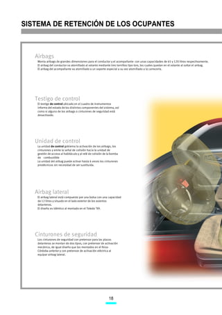 SISTEMA DE RETENCIÓN DE LOS OCUPANTES



   Airbags
    Monta airbags de grandes dimensiones para el conductor y el acompañante con unas capacidades de 65 y 120 litros respectivamente.
    El airbag del conductor va atornillado al volante mediante tres tornillos tipo torx, los cuales quedan en el volante al soltar el airbag.
    El airbag del acompañante va atornillado a un soporte especial a su vez atornillado a la carrocería.




   Testigo de control
    El testigo de control ubicado en el cuadro de instrumentos
    informa del estado de los distintos componentes del sistema, así
    como si alguno de los airbags o cinturones de seguridad está
    desactivado.




   Unidad de control
    La unidad de control gobierna la activación de los airbags, los
    cinturones y emite la señal de colisión hacia la unidad de
    gestión de acceso al habitáculo y al relé de colisión de la bomba
    de combustible
    La unidad del airbag puede activar hasta 6 veces los cinturones
    pirotécnicos sin necesidad de ser sustituida.




   Airbag lateral
    El airbag lateral está compuesto por una bolsa con una capacidad
    de 12 litros y situado en el lado exterior de los asientos
    delanteros.
    El diseño es idéntico al montado en el Toledo ’99.




   Cinturones de seguridad
    Los cinturones de seguridad con pretensor para las plazas
    delanteras se montan de dos tipos, con pretensor de activación
    mecánica, de igual diseño que los montados en el Ibiza-
    Córdoba anterior y con pretensor de activación eléctrica al
    equipar airbag lateral.




                                                             18
 