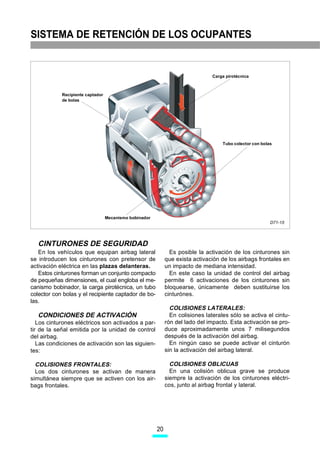 SISTEMA DE RETENCIÓN DE LOS OCUPANTES


                                                                                Carga pirotécnica



            Recipiente captador
            de bolas




                                                                                    Tubo colector con bolas




                                  Mecanismo bobinador
                                                                                                          D71-15




   CINTURONES DE SEGURIDAD
   En los vehículos que equipan airbag lateral                 Es posible la activación de los cinturones sin
se introducen los cinturones con pretensor de                que exista activación de los airbags frontales en
activación eléctrica en las plazas delanteras.               un impacto de mediana intensidad.
   Estos cinturones forman un conjunto compacto                En este caso la unidad de control del airbag
de pequeñas dimensiones, el cual engloba el me-              permite 6 activaciones de los cinturones sin
canismo bobinador, la carga pirotécnica, un tubo             bloquearse, únicamente deben sustituirse los
colector con bolas y el recipiente captador de bo-           cinturónes.
las.
                                                               COLISIONES LATERALES:
   CONDICIONES DE ACTIVACIÓN                                   En colisiones laterales sólo se activa el cintu-
   Los cinturones eléctricos son activados a par-            rón del lado del impacto. Esta activación se pro-
tir de la señal emitida por la unidad de control             duce aproximadamente unos 7 milisegundos
del airbag.                                                  después de la activación del airbag.
   Las condiciones de activación son las siguien-              En ningún caso se puede activar el cinturón
tes:                                                         sin la activación del airbag lateral.

  COLISIONES FRONTALES:                                        COLISIONES OBLICUAS
  Los dos cinturones se activan de manera                      En una colisión oblicua grave se produce
simultánea siempre que se activen con los air-               siempre la activación de los cinturones eléctri-
bags frontales.                                              cos, junto al airbag frontal y lateral.




                                                        20
 