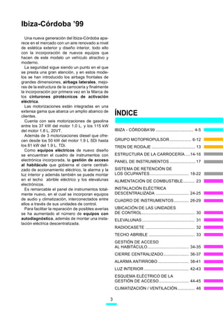 Ibiza-Córdoba ’99
  Una nueva generación del Ibiza-Córdoba apa-
rece en el mercado con un aire renovado a nivel
de estética exterior y diseño interior, todo ello
con la incorporación de nuevos equipos que
hacen de este modelo un vehículo atractivo y
moderno.
  La seguridad sigue siendo un punto en el que
se presta una gran atención, y en estos mode-
los se han introducido los airbags frontales de
grandes dimensiones, airbags laterales, mejo-
ras de la estructura de la carrocería y finalmente
la incorporación por primera vez en la Marca de
los cinturones pirotécnicos de activación
eléctrica.
  Las motorizaciones están integradas en una
extensa gama que abarca un amplio abanico de
clientes.
                                                         ÍNDICE
  Cuenta con seis motorizaciones de gasolina
entre los 37 kW del motor 1.0 L. y los 115 kW
del motor 1.8 L. 20VT.                                   IBIZA - CÓRDOBA’99 ................................. 4-5
  Además de 3 motorizaciones diesel que ofre-
cen desde los 50 kW del motor 1.9 L SDi hasta            GRUPO MOTOPROPULSOR................... 6-12
los 81 kW del 1.9 L. TDi.                                TREN DE RODAJE ...................................... 13
  Como equipos eléctricos de nuevo diseño
se encuentran el cuadro de instrumentos con              ESTRUCTURA DE LA CARROCERÍA ....14-16
electrónica incorporada, la gestión de acceso            PANEL DE INSTRUMENTOS ....................... 17
al habitáculo que gobierna el cierre centrali-
zado de accionamiento eléctrico, la alarma y la          SISTEMA DE RETENCIÓN DE
luz interior y además también se puede montar            LOS OCUPANTES .................................. 18-22
en el techo abrible eléctrico y los elevalunas           ALIMENTACIÓN DE COMBUSTIBLE.......... 23
electrónicos.
  Es remarcable el panel de instrumentos total-          INSTALACIÓN ELÉCTRICA
mente nuevo, en el cual se incorporan equipos            DESCENTRALIZADA ............................. 24-25
de audio y climatización, interconectados entre          CUADRO DE INSTRUMENTOS ............. 26-29
ellos a través de sus unidades de control.
  Para facilitar la reparación de posibles averías       UBICACIÓN DE LAS UNIDADES
se ha aumentado el número de equipos con                 DE CONTROL.............................................. 30
autodiagnóstico, además de montar una insta-             ELEVALUNAS .............................................. 31
lación eléctrica descentralizada.
                                                         RADIOCASETE ........................................... 32
                                                         TECHO ABRIBLE ........................................ 33
                                                         GESTIÓN DE ACCESO
                                                         AL HABITÁCULO .................................... 34-35
                                                         CIERRE CENTRALIZADO ...................... 36-37
                                                         ALARMA ANTIRROBO ........................... 38-41
                                                         LUZ INTERIOR ....................................... 42-43
                                                         ESQUEMA ELÉCTRICO DE LA
                                                         GESTIÓN DE ACCESO .......................... 44-45
                                                         CLIMATIZACIÓN / VENTILACIÓN............... 46

                                                     3
 