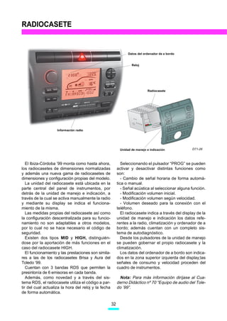 RADIOCASETE


                                                                 Datos del ordenador de a bordo


                                                                   Reloj




                                                                             Radiocasete




                    Información radio




                                                            Unidad de manejo e indicación             D71-26



   El Ibiza-Córdoba ’99 monta como hasta ahora,               Seleccionando el pulsador “PROG” se pueden
los radiocasetes de dimensiones normalizadas               activar y desactivar distintas funciones como
y además una nueva gama de radiocasetes de                 son:
dimensiones y configuración propias del modelo.               - Cambio de señal horaria de forma automá-
   La unidad del radiocasete está ubicada en la            tica o manual.
parte central del panel de instrumentos, por                  - Señal acústica al seleccionar alguna función.
detrás de la unidad de manejo e indicación, a                 - Modificación volumen inicial.
través de la cual se activa manualmente la radio              - Modificación volumen según velocidad.
y mediante su display se indica el funciona-                  - Volumen deseado para la conexión con el
miento de la misma.                                        teléfono.
   Las medidas propias del radiocasete así como               El radiocasete indica a través del display de la
la configuración descentralizada para su funcio-           unidad de manejo e indicación los datos refe-
namiento no son adaptables a otros modelos,                rentes a la radio, climatización y ordenador de a
por lo cual no se hace necesario el código de              bordo; además cuentan con un completo sis-
seguridad.                                                 tema de autodiagnóstico.
   Existen dos tipos MID y HIGH, distinguién-                 Desde los pulsadores de la unidad de manejo
dose por la aportación de más funciones en el              se pueden gobernar el propio radiocasete y la
caso del radiocasete HIGH.                                 climatización.
   El funcionamiento y las prestaciones son simila-           Los datos del ordenador de a bordo son indica-
res a las de los radiocasetes Brisa y Aura del             dos en la zona superior izquierda del display;las
Toledo ’99.                                                señales de consumo y velocidad proceden del
   Cuentan con 3 bandas RDS que permiten la                cuadro de instrumentos.
presintonía de 6 emisoras en cada banda.
   Además, como novedad y a través del sis-                 Nota: Para más información diríjase al Cua-
tema RDS, el radiocasete utiliza el código a par-          derno Didáctico nº 70 “Equipo de audio del Tole-
tir del cual actualiza la hora del reloj y la fecha        do ’99”.
de forma automática.

                                                      32
 