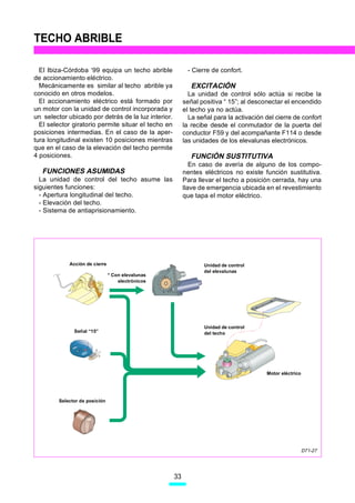 TECHO ABRIBLE

  El Ibiza-Córdoba ‘99 equipa un techo abrible             - Cierre de confort.
de accionamiento eléctrico.
  Mecánicamente es similar al techo abrible ya               EXCITACIÓN
conocido en otros modelos.                                  La unidad de control sólo actúa si recibe la
  El accionamiento eléctrico está formado por             señal positiva “ 15”; al desconectar el encendido
un motor con la unidad de control incorporada y           el techo ya no actúa.
un selector ubicado por detrás de la luz interior.          La señal para la activación del cierre de confort
  El selector giratorio permite situar el techo en        la recibe desde el conmutador de la puerta del
posiciones intermedias. En el caso de la aper-            conductor F59 y del acompañante F114 o desde
tura longitudinal existen 10 posiciones mientras          las unidades de los elevalunas electrónicos.
que en el caso de la elevación del techo permite
4 posiciones.                                                FUNCIÓN SUSTITUTIVA
                                                             En caso de avería de alguno de los compo-
   FUNCIONES ASUMIDAS                                     nentes eléctricos no existe función sustitutiva.
  La unidad de control del techo asume las                Para llevar el techo a posición cerrada, hay una
siguientes funciones:                                     llave de emergencia ubicada en el revestimiento
  - Apertura longitudinal del techo.                      que tapa el motor eléctrico.
  - Elevación del techo.
  - Sistema de antiaprisionamiento.




             Acción de cierre                                    Unidad de control
                                                                 del elevalunas
                                * Con elevalunas
                                    electrónicos




                                                                 Unidad de control
               Señal “15”                                        del techo


                        0
                            1
                            2




                                                                                        Motor eléctrico




         Selector de posición




                                                                                                          D71-27




                                                     33
 