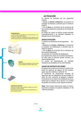 ACTIVACIÓN
                                                                   La alarma es activada por los siguientes
                                                                   medios:
                                                                   - Desde el mando a distancia, al presionar el
                                                                   pulsador de bloqueo y siempre que no exista la
                                                                   señal S.
                                                                   - Con la llave en el bombín de la cerradura de
                                                                   las puertas delanteras al girarla en el sentido de
                                                                   bloqueo.
                                                                   En todos los casos la alarma queda activada
INTERMITENTES
- Lucen durante 30 segundos con una frecuencia de 1 se-            automáticamente y es indicado mediante un
gundo al ser disparada la alarma.                                  destello de los intermitentes.
- Indican la activación o desactivación de la alarma con la
misma frecuencia que en el bloqueo y desbloqueo del cierre.
                                                                   DESACTIVACIÓN
                                                                    La alarma se desactiva de las siguientes     for-
                                                                   mas:
                                                                   - Mediante el mando a distancia, al presionar
                                                                   el pulsador de desbloqueo y siempre que no
                                                                   exista la señal S.
                                                                   - Con la llave en el bombín de la cerradura de
                                                                   las puertas delanteras:
                                                                   a) al girarla en el sentido de desbloqueo.
                                                                   b) al girarla dos veces en el sentido de bloqueo.
                                                                   En este caso el vehículo queda cerrado y la
                                                                   alarma desactivada.
                                                                   La acción de desactivación es indicada
                BOCINA
                Actúa durante 30 segundos de forma conti-          mediante dos destellos de los intermitentes.
                nua al dispararse la alarma (según país).

                                                                   AVISO DE INTENTO DE ROBO
                                                                   El disparo de la alarma se produce a partir de la
                                                                   señal de apertura de alguna de las puertas,
                                                                   capó, tapa de maletero o señal de 15.
                                                                   El transmisor de ultrasonidos necesita 30
                                                                   segundos para la adaptación de las señales. A
                                                                   partir de ese momento al detectar cualquier
                                                                   movimiento en el interior del habitáculo envía la
                                                                   señal para el disparo de la alarma a la unidad
                                                                   de gestión de acceso y ésta dispara la alarma.

TESTIGO DE CONTROL                                                 Nota: Para mayor información sobre el funcio-
Indica que la alarma está activada y también que se ha
producido un intento de robo.                                      namiento consulte el Cuaderno Didáctico nº 30
Las indicaciones se determinan por las distintas frecuen-          “Alarma antirrobo”.
cias en que luce el led.




                                                  D71-30



                                                              39
 
