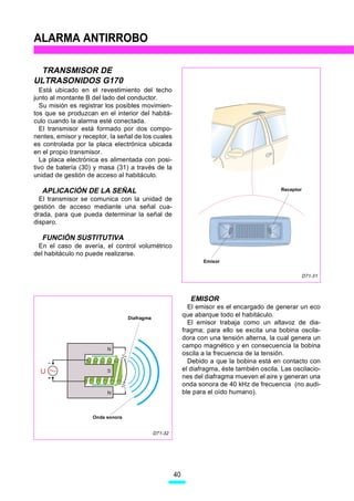 ALARMA ANTIRROBO

 TRANSMISOR DE
ULTRASONIDOS G170
   Está ubicado en el revestimiento del techo
junto al montante B del lado del conductor.
   Su misión es registrar los posibles movimien-
tos que se produzcan en el interior del habitá-
culo cuando la alarma esté conectada.
   El transmisor está formado por dos compo-
nentes, emisor y receptor, la señal de los cuales
es controlada por la placa electrónica ubicada
en el propio transmisor.
   La placa electrónica es alimentada con posi-
tivo de batería (30) y masa (31) a través de la
unidad de gestión de acceso al habitáculo.

  APLICACIÓN DE LA SEÑAL                                                                       Receptor

  El transmisor se comunica con la unidad de
gestión de acceso mediante una señal cua-
drada, para que pueda determinar la señal de
disparo.

  FUNCIÓN SUSTITUTIVA
 En el caso de avería, el control volumétrico
del habitáculo no puede realizarse.
                                                                   Emisor


                                                                                                          D71-31



                                                              EMISOR
                                                              El emisor es el encargado de generar un eco
                                  Diafragma
                                                            que abarque todo el habitáculo.
                                                              El emisor trabaja como un altavoz de dia-
                                                            fragma; para ello se excita una bobina oscila-
                                                            dora con una tensión alterna, la cual genera un
                                                            campo magnético y en consecuencia la bobina
                          N
                                                            oscila a la frecuencia de la tensión.
                                                              Debido a que la bobina está en contacto con
  U                       S                                 el diafragma, éste también oscila. Las oscilacio-
                                                            nes del diafragma mueven el aire y generan una
                                                            onda sonora de 40 kHz de frecuencia (no audi-
                          N                                 ble para el oído humano).


                    Onda sonora


                                              D71-32




                                                       40
 