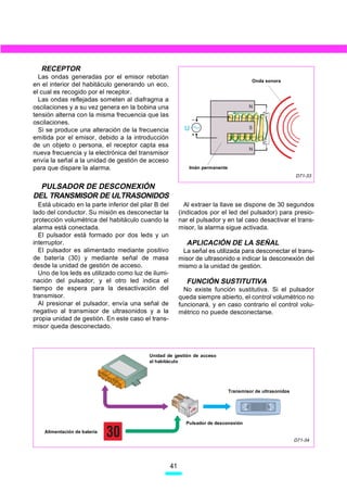 RECEPTOR
  Las ondas generadas por el emisor rebotan
                                                                                          Onda sonora
en el interior del habitáculo generando un eco,
el cual es recogido por el receptor.
  Las ondas reflejadas someten al diafragma a
oscilaciones y a su vez genera en la bobina una                                         N
tensión alterna con la misma frecuencia que las
oscilaciones.
  Si se produce una alteración de la frecuencia              U                          S

emitida por el emisor, debido a la introducción
de un objeto o persona, el receptor capta esa
                                                                                        N
nueva frecuencia y la electrónica del transmisor
envía la señal a la unidad de gestión de acceso
para que dispare la alarma.                                   Imán permanente
                                                                                                             D71-33

  PULSADOR DE DESCONEXIÓN
DEL TRANSMISOR DE ULTRASONIDOS
  Está ubicado en la parte inferior del pilar B del          Al extraer la llave se dispone de 30 segundos
lado del conductor. Su misión es desconectar la            (indicados por el led del pulsador) para presio-
protección volumétrica del habitáculo cuando la            nar el pulsador y en tal caso desactivar el trans-
alarma está conectada.                                     misor, la alarma sigue activada.
  El pulsador está formado por dos leds y un
interruptor.                                                  APLICACIÓN DE LA SEÑAL
  El pulsador es alimentado mediante positivo               La señal es utilizada para desconectar el trans-
de batería (30) y mediante señal de masa                   misor de ultrasonido e indicar la desconexión del
desde la unidad de gestión de acceso.                      mismo a la unidad de gestión.
  Uno de los leds es utilizado como luz de ilumi-
nación del pulsador, y el otro led indica el                  FUNCIÓN SUSTITUTIVA
tiempo de espera para la desactivación del                   No existe función sustitutiva. Si el pulsador
transmisor.                                                queda siempre abierto, el control volumétrico no
  Al presionar el pulsador, envía una señal de             funcionará, y en caso contrario el control volu-
negativo al transmisor de ultrasonidos y a la              métrico no puede desconectarse.
propia unidad de gestión. En este caso el trans-
misor queda desconectado.



                                           Unidad de gestión de acceso
                                           al habitáculo




                                                                                Transmisor de ultrasonidos




                                                             Pulsador de desconexión
    Alimentación de batería
                                                                                                             D71-34




                                                      41
 