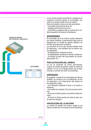 La luz interior puede encenderse o apagarse en
                                                    cualquier momento desde el conmutador ubi-
                                                    cado en el propio plafón de la luz interior.
                                                    Este conmutador cuenta con tres posiciones:
                                                    - encendido permanente de la luz.
                                                    - apagado permanente de la luz.
                                                    - encendido y apagado bajo el control de la uni-
                                                    dad de gestión de acceso al habitáculo.


UNIDAD DE GESTIÓN
                                                    ENCENDIDO
DEL ACCESO AL HABITÁCULO                            El encendido de la luz interior puede realizarse
                                                    por tiempo limitado o permanente hasta que es
                                                    apagada por la unidad de gestión debido a la
                                                    función de protección de batería.
                                                    La conexión de la luz por tiempo limitado dura
                                                    30 segundos, y las señales que la activan son
                                                    las siguientes:
                                                    - Al desbloquear mediante la llave.
                                                    - Al desbloquear mediante el mando a distancia.
                                                    - Al extraer la llave del conmutador de encen-
                                                    dido (señal “S”).

                                                    POR ACTIVACIÓN DEL AIRBAG
                                                    La luz se enciende de forma permanente,
                           LUZ INTERIOR             cuando la unidad de gestión recibe la señal de
                                                    colisión. La luz no se apaga hasta que se des-
                                                    conecte y conecte de nuevo el encendido.

                                                    APAGADO
                                                    El apagado, al estar la luz encendida por tiempo
                                                    limitado, se produce por la finalización de los
                                                    30 segundos o por interrupción del tiempo en
                                                    los siguientes casos:
                                                    - Con bloqueo mediante la llave o el mando a
                                                    distancia.
                                                    - Con señal de contacto (15) y las puertas cerra-
                                                    das.
                                                    - Al cerrar la última puerta si la señal S está acti-
                                                    vada.
                                                    - Al cerrar la última puerta sin señal S pero con
                                                    el cierre en bloqueo.

                                                    PROTECCIÓN DE LA BATERÍA
                                                    La unidad de gestión de acceso apaga la luz
                                                    interior al cabo de 10 minutos de ser encendidas.




                                      D71-35



                                               43
 