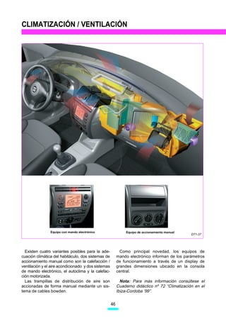 CLIMATIZACIÓN / VENTILACIÓN




                Equipo con mando electrónico                   Equipo de accionamiento manual
                                                                                                D71-37




  Existen cuatro variantes posibles para la ade-            Como principal novedad, los equipos de
cuación climática del habitáculo, dos sistemas de         mando electrónico informan de los parámetros
accionamiento manual como son la calefacción /            de funcionamiento a través de un display de
ventilación y el aire acondicionado y dos sistemas        grandes dimensiones ubicado en la consola
de mando electrónico, el autoclima y la calefac-          central.
ción motorizada.
  Las trampillas de distribución de aire son                Nota: Para más información consúltese el
accionadas de forma manual mediante un sis-               Cuaderno didáctico nº 72 “Climatización en el
tema de cables bowden.                                    Ibiza-Cordoba ’99”.


                                                     46
 