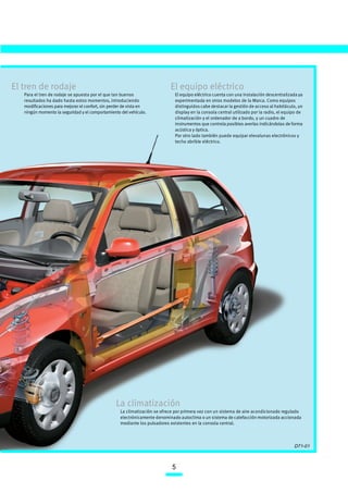 El tren de rodaje                                                          El equipo eléctrico
   Para el tren de rodaje se apuesta por el que tan buenos                   El equipo eléctrico cuenta con una instalación descentralizada ya
   resultados ha dado hasta estos momentos, introduciendo                    experimentada en otros modelos de la Marca. Como equipos
   modificaciones para mejorar el confort, sin perder de vista en            distinguidos cabe destacar la gestión de acceso al habitáculo, un
   ningún momento la seguridad y el comportamiento del vehículo.             display en la consola central utilizado por la radio, el equipo de
                                                                             climatización y el ordenador de a bordo, y un cuadro de
                                                                             instrumentos que controla posibles averías indicándolas de forma
                                                                             acústica y óptica.
                                                                             Por otro lado también puede equipar elevalunas electrónicos y
                                                                             techo abrible eléctrico.




                                                 La climatización
                                                   La climatización se ofrece por primera vez con un sistema de aire acondicionado regulado
                                                   electrónicamente denominado autoclima o un sistema de calefacción motorizada accionada
                                                   mediante los pulsadores existentes en la consola central.



                                                                                                                                          D71-01



                                                                            5
 
