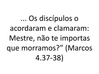 ... Os discípulos o
acordaram e clamaram:
Mestre, não te importas
que morramos?” (Marcos
4.37-38)
 