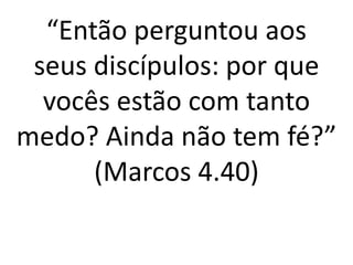 “Então perguntou aos
seus discípulos: por que
vocês estão com tanto
medo? Ainda não tem fé?”
(Marcos 4.40)
 