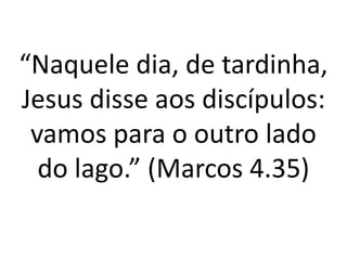 “Naquele dia, de tardinha,
Jesus disse aos discípulos:
vamos para o outro lado
do lago.” (Marcos 4.35)
 