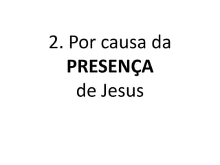 2. Por causa da
PRESENÇA
de Jesus
 