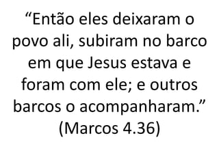 “Então eles deixaram o
povo ali, subiram no barco
em que Jesus estava e
foram com ele; e outros
barcos o acompanharam.”
(Marcos 4.36)
 