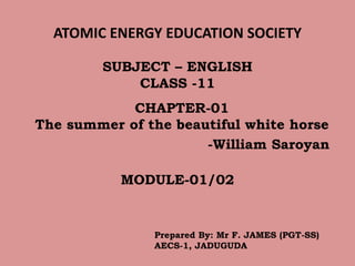 ATOMIC ENERGY EDUCATION SOCIETY
CHAPTER-01
The summer of the beautiful white horse
-William Saroyan
MODULE-01/02
SUBJECT – ENGLISH
CLASS -11
Prepared By: Mr F. JAMES (PGT-SS)
AECS-1, JADUGUDA
 