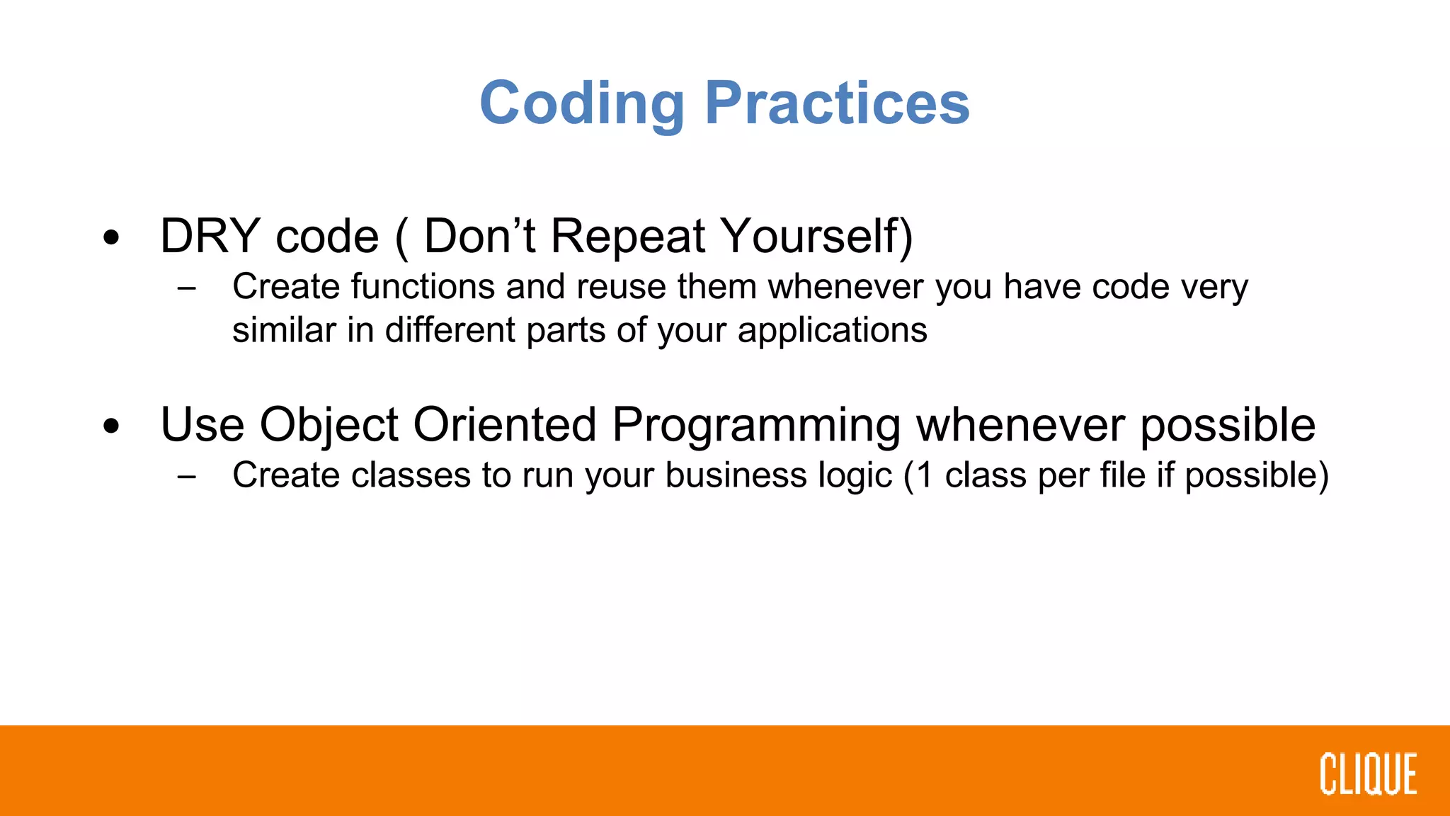 Coding Practices
• DRY code ( Don’t Repeat Yourself)
– Create functions and reuse them whenever you have code very
similar in different parts of your applications
• Use Object Oriented Programming whenever possible
– Create classes to run your business logic (1 class per file if possible)
 