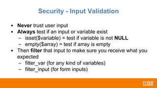 Security - Input Validation
• Never trust user input
• Always test if an input or variable exist
– isset($variable) = test if variable is not NULL
– empty($array) = test if array is empty
• Then filter that input to make sure you receive what you
expected
– filter_var (for any kind of variables)
– filter_input (for form inputs)
 