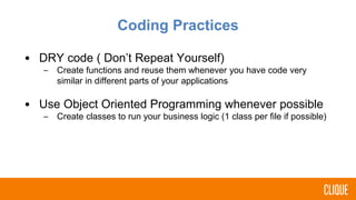 Coding Practices
• DRY code ( Don’t Repeat Yourself)
– Create functions and reuse them whenever you have code very
similar in different parts of your applications
• Use Object Oriented Programming whenever possible
– Create classes to run your business logic (1 class per file if possible)
 