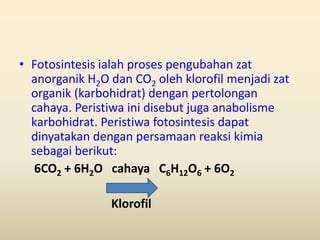 • Fotosintesis ialah proses pengubahan zat
  anorganik H2O dan CO2 oleh klorofil menjadi zat
  organik (karbohidrat) dengan pertolongan
  cahaya. Peristiwa ini disebut juga anabolisme
  karbohidrat. Peristiwa fotosintesis dapat
  dinyatakan dengan persamaan reaksi kimia
  sebagai berikut:
   6CO2 + 6H2O cahaya C6H12O6 + 6O2

                Klorofil
 