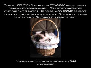 Te deseo FELICIDAD, pero no la FELICIDAD que se compra dando la espalda al mundo.  Ni la de renunciar por comodidad a tus sueños.  Te deseo la FELICIDAD de hacer todas las cosas lo mejor que puedas.  De correr el riesgo de intentarlo.  De correr el riesgo de dar ... Y por que no de correr el riesgo de AMAR nuevamente .  