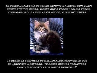 Te deseo la alegría de tener siempre a alguien con quien compartir tus cosas.  Deseo que a veces y sólo a veces, consigas lo que anhelas en vez de lo que necesitas …. Te deseo la sorpresa de hallar algo mejor de lo que te atreviste a esperar.  Te deseo buenos recuerdos con que soportar los malos tiempos...Y 