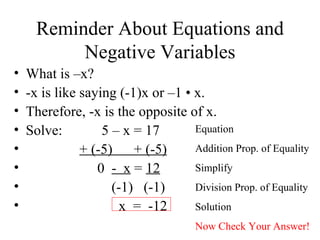 Reminder About Equations and Negative Variables What is –x? -x is like saying (-1)x or –1  • x. Therefore, -x is the opposite of x. Solve:  5 – x = 17 + (-5)  + (-5) 0  -  x  =  12 (-1)  (-1)  x  =  -12  Equation Addition Prop. of Equality Simplify Division Prop. of Equality Solution Now Check Your Answer! 