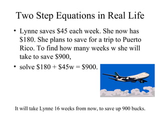Two Step Equations in Real Life Lynne saves $45 each week. She now has $180. She plans to save for a trip to Puerto Rico. To find how many weeks w she will take to save $900,  solve $180 + $45w = $900. It will take Lynne 16 weeks from now, to save up 900 bucks. 