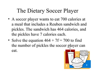 The Dietary Soccer Player A soccer player wants to eat 700 calories at a meal that includes a Reuben sandwich and pickles. The sandwich has 464 calories, and the pickles have 7 calories each. Solve the equation 464 + 7f = 700 to find the number of pickles the soccer player can eat. 