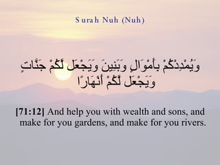 Surah Nuh (Nuh) وَيُمْدِدْكُمْ بِأَمْوَالٍ وَبَنِينَ وَيَجْعَل لَّكُمْ جَنَّاتٍ وَيَجْعَل لَّكُمْ أَنْهَارًا  [71:12]  And help you with wealth and sons, and make for you gardens, and make for you rivers.  