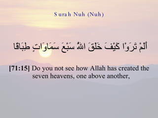 Surah Nuh (Nuh) أَلَمْ تَرَوْا كَيْفَ خَلَقَ اللَّهُ سَبْعَ سَمَاوَاتٍ طِبَاقًا  [71:15]  Do you not see how Allah has created the seven heavens, one above another,  