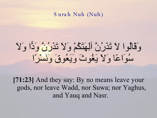 Surah Nuh (Nuh) وَقَالُوا لَا تَذَرُنَّ آلِهَتَكُمْ وَلَا تَذَرُنَّ وَدًّا وَلَا سُوَاعًا وَلَا يَغُوثَ وَيَعُوقَ وَنَسْرًا  [71:23]  And they say: By no means leave your gods, nor leave Wadd, nor Suwa; nor Yaghus, and Yauq and Nasr.  
