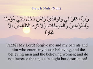 Surah Nuh (Nuh) رَبِّ اغْفِرْ لِي وَلِوَالِدَيَّ وَلِمَن دَخَلَ بَيْتِيَ مُؤْمِنًا وَلِلْمُؤْمِنِينَ وَالْمُؤْمِنَاتِ وَلَا تَزِدِ الظَّالِمِينَ إِلَّا تَبَارًا  [71:28]  My Lord! forgive me and my parents and him who enters my house believing, and the believing men and the believing women; and do not increase the unjust in aught but destruction!  