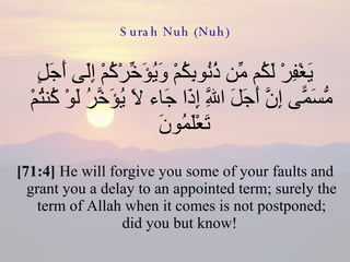 Surah Nuh (Nuh) يَغْفِرْ لَكُم مِّن ذُنُوبِكُمْ وَيُؤَخِّرْكُمْ إِلَى أَجَلٍ مُّسَمًّى إِنَّ أَجَلَ اللَّهِ إِذَا جَاء لَا يُؤَخَّرُ لَوْ كُنتُمْ تَعْلَمُونَ  [71:4]  He will forgive you some of your faults and grant you a delay to an appointed term; surely the term of Allah when it comes is not postponed; did you but know!  