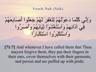 Surah Nuh (Nuh) وَإِنِّي كُلَّمَا دَعَوْتُهُمْ لِتَغْفِرَ لَهُمْ جَعَلُوا أَصَابِعَهُمْ فِي آذَانِهِمْ وَاسْتَغْشَوْا ثِيَابَهُمْ وَأَصَرُّوا وَاسْتَكْبَرُوا اسْتِكْبَارًا  [71:7]  And whenever I have called them that Thou mayest forgive them, they put their fingers in their ears, cover themselves with their garments, and persist and are puffed up with pride: 