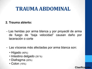 TRAUMA ABDOMINAL

2. Trauma abierto:

- Las heridas por arma blanca y por proyectil de arma
  de fuego de “baja velocidad” causan daño por
  laceración o corte

- Las vísceras más afectadas por arma blanca son:
  • Hígado (40%)
  • Intestino delgado (30 %)
  • Diafragma (20%)
  • Colon (15%)
                                                Clasificación
 
