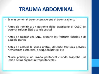 TRAUMA ABDOMINAL
• Es mas común el trauma cerrado que el trauma abierto

• Antes de remitir a un paciente debe practicarle el CABD del
  trauma, colocar SNG y sonda vesical

• Antes de colocar una SNG, descarte las fracturas faciales o de
  base de cráneo

• Antes de colocar la sonda uretral, descarte fracturas pélvicas,
  hematomas escrotales, disrupción uretral, etc

• Nunca practique un lavado peritoneal cuando sospeche una
  lesión de los órganos retroperitoneales
 