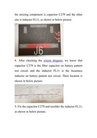 the missing component is capacitor C279 and the other
one is inductor FL11, as shown in below picture.
4. After checking the circuit diagram, we know that
capacitor C279 is the filter capacitor on battery pattern
test circuit and the inductor FL11 is the insurance
inductor on battery pattern test circuit. Their location is
shown in below picture.
5. Fix the capacitor C279 and resolder the inductor FL11,
as shown in below picture.
 