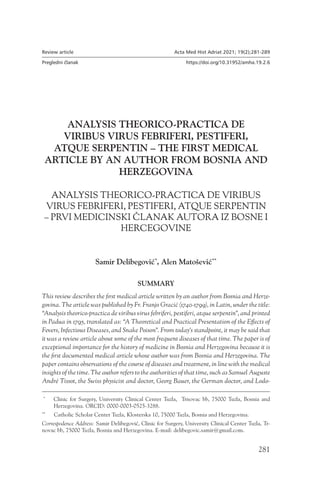 281
Review article Acta Med Hist Adriat 2021; 19(2);281-289
Pregledni članak https://doi.org/10.31952/amha.19.2.6
ANALYSIS THEORICO-PRACTICA DE
VIRIBUS VIRUS FEBRIFERI, PESTIFERI,
ATQUE SERPENTIN – THE FIRST MEDICAL
ARTICLE BY AN AUTHOR FROM BOSNIA AND
HERZEGOVINA
ANALYSIS THEORICO-PRACTICA DE VIRIBUS
VIRUS FEBRIFERI, PESTIFERI, ATQUE SERPENTIN
– PRVI MEDICINSKI ČLANAK AUTORA IZ BOSNE I
HERCEGOVINE
SUMMARY
This review describes the first medical article written by an author from Bosnia and Herze-
govina. The article was published by Fr. Franjo Gracić (1740-1799), in Latin, under the title:
“Analysis theorico-practica de viribus virus febriferi, pestiferi, atque serpentin”, and printed
in Padua in 1795, translated as: “A Theoretical and Practical Presentation of the Effects of
Fevers, Infectious Diseases, and Snake Poison”. From today’s standpoint, it may be said that
it was a review article about some of the most frequent diseases of that time. The paper is of
exceptional importance for the history of medicine in Bosnia and Herzegovina because it is
the first documented medical article whose author was from Bosnia and Herzegovina. The
paper contains observations of the course of diseases and treatment, in line with the medical
insights of the time. The author refers to the authorities of that time, such as Samuel Auguste
André Tissot, the Swiss physicist and doctor, Georg Bauer, the German doctor, and Lodo-
*
  
Clinic for Surgery, University Clinical Center Tuzla, Trnovac bb, 75000 Tuzla, Bosnia and
Herzegovina. ORCID: 0000-0003-0525-3288.
**
  
Catholic Scholar Center Tuzla, Klosterska 10, 75000 Tuzla, Bosnia and Herzegovina.
Correspodence Address: Samir Delibegović, Clinic for Surgery, University Clinical Center Tuzla, Tr-
novac bb, 75000 Tuzla, Bosnia and Herzegovina. E-mail: delibegovic.samir@gmail.com.
Samir Delibegović*
, Alen Matošević**
 