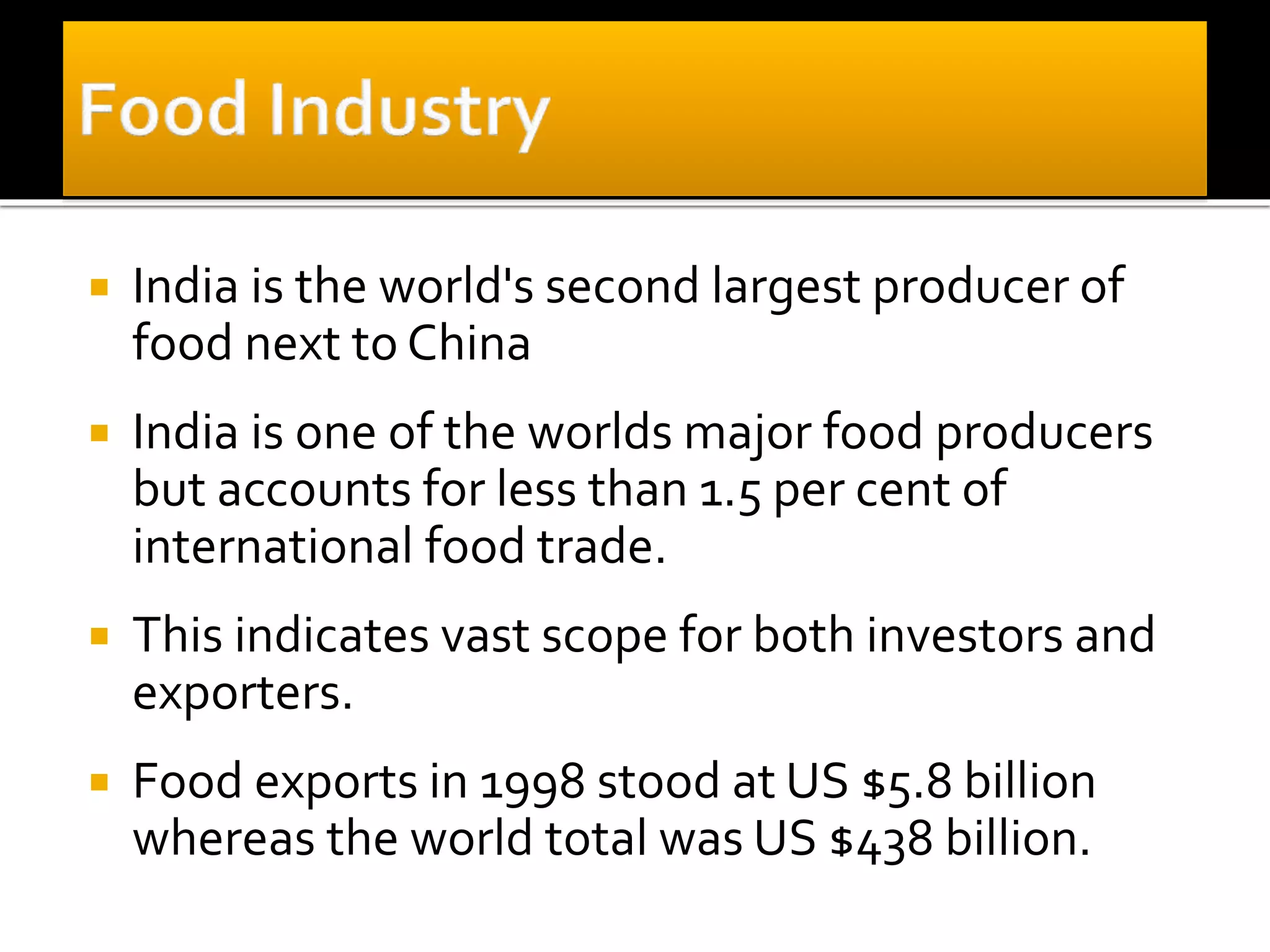  India is the world's second largest producer of
food next to China
 India is one of the worlds major food producers
but accounts for less than 1.5 per cent of
international food trade.
 This indicates vast scope for both investors and
exporters.
 Food exports in 1998 stood at US $5.8 billion
whereas the world total was US $438 billion.
 